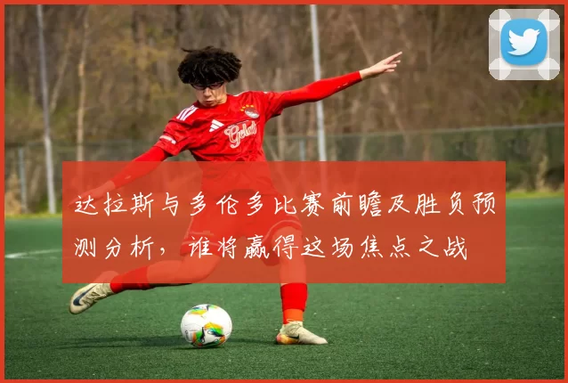 达拉斯与多伦多比赛前瞻及胜负预测分析，谁将赢得这场焦点之战