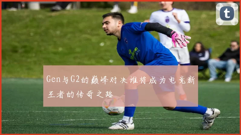 Gen与G2的巅峰对决谁将成为电竞新王者的传奇之路