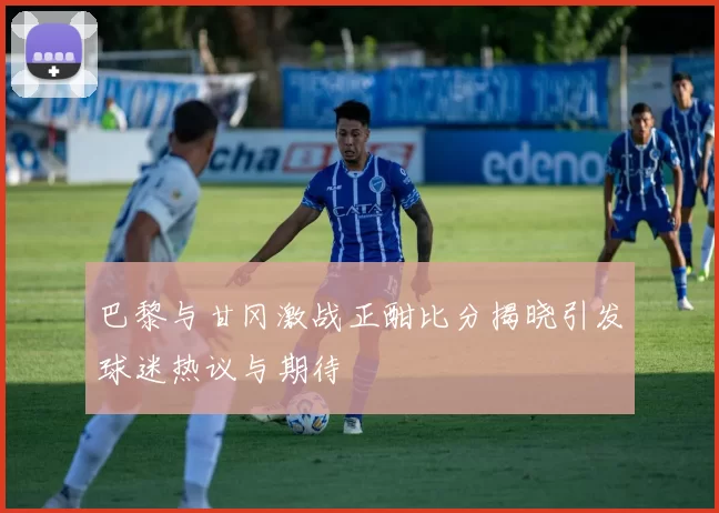 巴黎与甘冈激战正酣比分揭晓引发球迷热议与期待