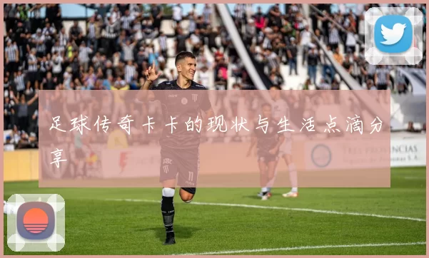 足球传奇卡卡的现状与生活点滴分享