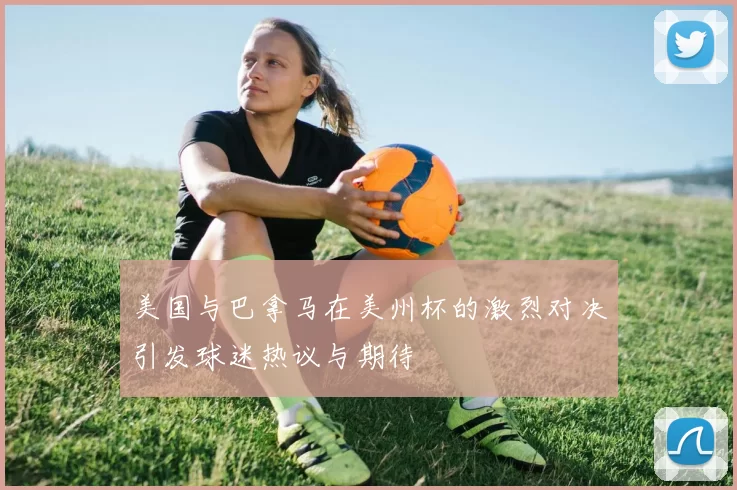 美国与巴拿马在美州杯的激烈对决引发球迷热议与期待