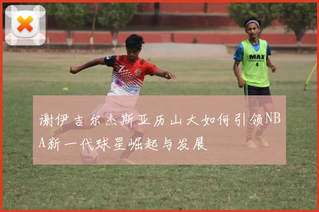 谢伊吉尔杰斯亚历山大如何引领NBA新一代球星崛起与发展