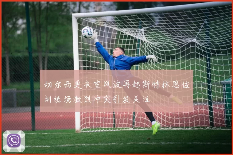 切尔西更衣室风波再起斯特林恩佐训练场激烈冲突引发关注