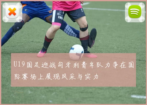 U19国足迎战匈牙利青年队力争在国际赛场上展现风采与实力