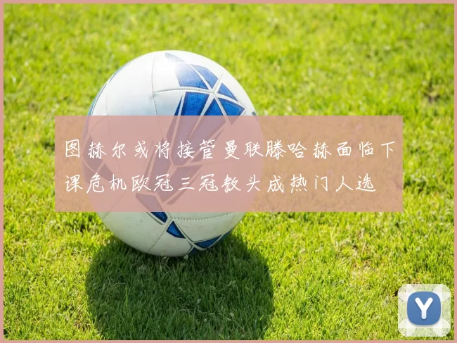 图赫尔或将接管曼联滕哈赫面临下课危机欧冠三冠教头成热门人选