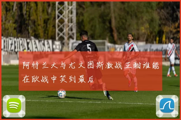 阿特兰大与尤文图斯激战正酣谁能在欧战中笑到最后