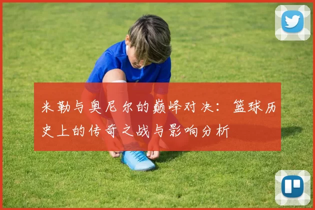 米勒与奥尼尔的巅峰对决：篮球历史上的传奇之战与影响分析