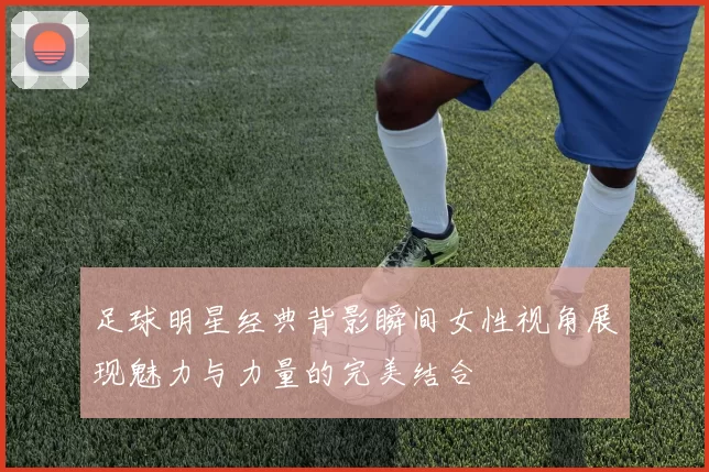 足球明星经典背影瞬间女性视角展现魅力与力量的完美结合