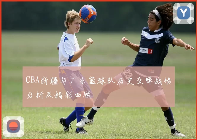 CBA新疆与广东篮球队历史交锋战绩分析及精彩回顾