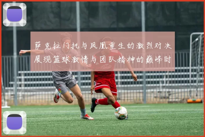 萨克拉门托与凤凰重生的激烈对决展现篮球激情与团队精神的巅峰时刻