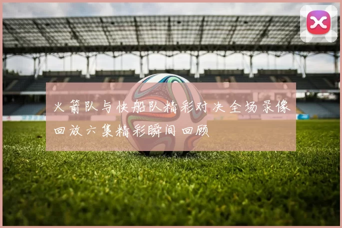 火箭队与快船队精彩对决全场录像回放六集精彩瞬间回顾